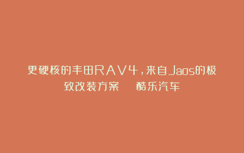 更硬核的丰田RAV4，来自Jaos的极致改装方案 | 酷乐汽车