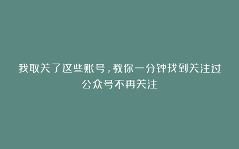 我取关了这些账号，教你一分钟找到关注过公众号不再关注