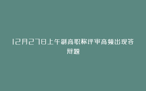 12月27日上午副高职称评审高频出现答辩题