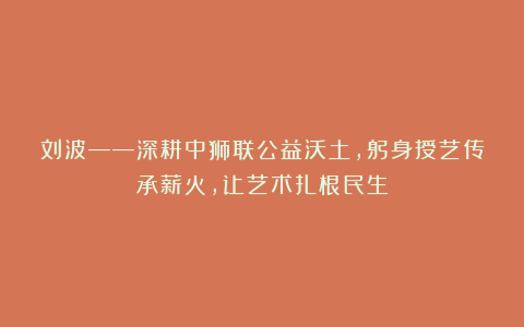 刘波——深耕中狮联公益沃土，躬身授艺传承薪火，让艺术扎根民生
