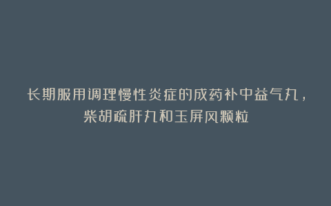 长期服用调理慢性炎症的成药补中益气丸，柴胡疏肝丸和玉屏风颗粒