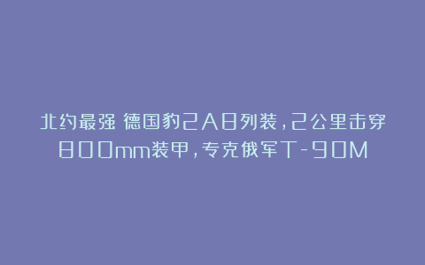 北约最强!德国豹2A8列装,2公里击穿800mm装甲,专克俄军T-90M