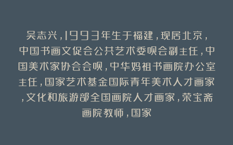 吴志兴,1993年生于福建,现居北京,中国书画文促会公共艺术委员会副主任,中国美术家协会会员,中华妈祖书画院办公室主任,国家艺术基金国际青年美术人才画家,文化和旅游部全国画院人才画家,荣宝斋画院教师,国家