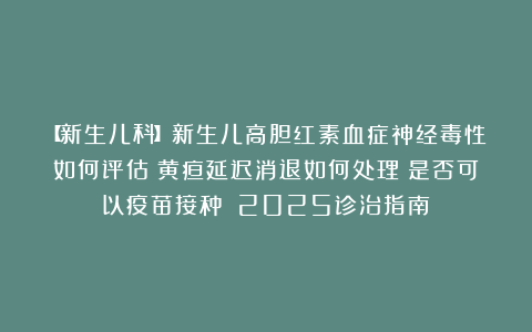 【新生儿科】新生儿高胆红素血症神经毒性如何评估？黄疸延迟消退如何处理？是否可以疫苗接种？（2025诊治指南）