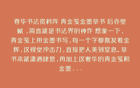 春华书法资料库：青金笺金墨草书《后赤壁赋》，简直就是书法界的神作！想象一下，青金笺上用金墨书写，每一个字都散发着金辉，这视觉冲击力，直接把人美到窒息。草书本就潇洒肆意，再加上这奢华的青金笺和金墨…