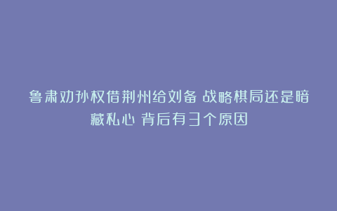 鲁肃劝孙权借荆州给刘备:战略棋局还是暗藏私心?背后有3个原因