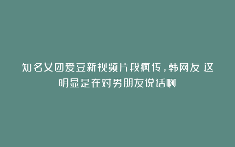 知名女团爱豆新视频片段疯传，韩网友：这明显是在对男朋友说话啊！