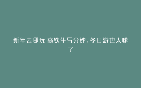 新年去哪玩？高铁45分钟，冬日游也太嗲了！