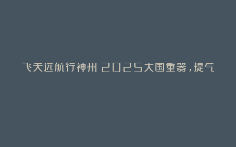 飞天远航行神州！2025大国重器，提气！