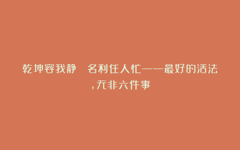 乾坤容我静  名利任人忙——最好的活法，无非六件事