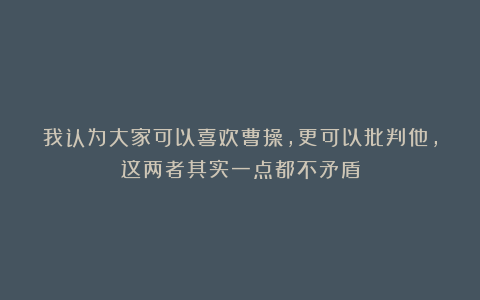 我认为大家可以喜欢曹操，更可以批判他，这两者其实一点都不矛盾
