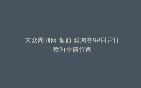 《大众周刊网》报道《赖鸿春–我为非遗代言》