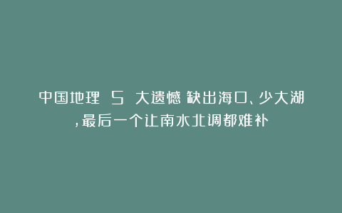 中国地理 5 大遗憾：缺出海口、少大湖，最后一个让南水北调都难补？