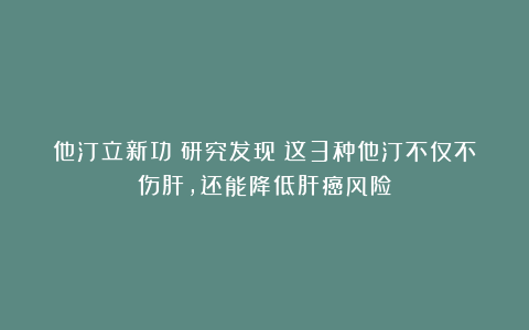他汀立新功！研究发现：这3种他汀不仅不伤肝，还能降低肝癌风险