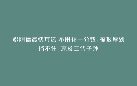 积阴德最快方法！不用花一分钱，福报厚到挡不住，惠及三代子孙！