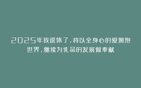 2025年我退休了，将以全身心的爱拥抱世界，继续为乳品的发展做奉献