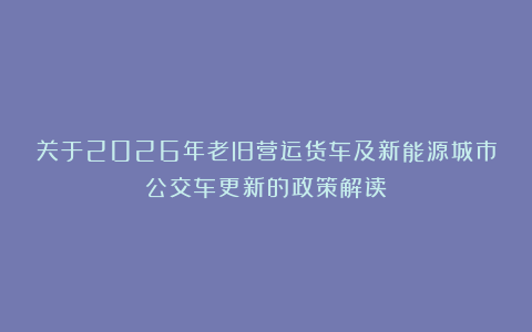 关于2026年老旧营运货车及新能源城市公交车更新的政策解读