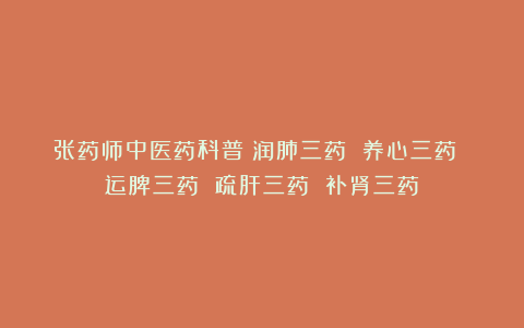 张药师中医药科普：润肺三药 养心三药 运脾三药 疏肝三药 补肾三药