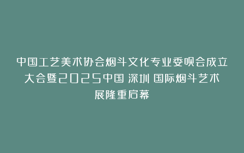 中国工艺美术协会烟斗文化专业委员会成立大会暨2025中国（深圳）国际烟斗艺术展隆重启幕