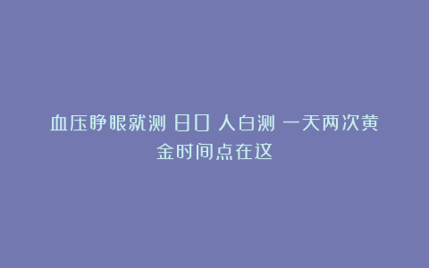 血压睁眼就测？80%人白测！一天两次黄金时间点在这！
