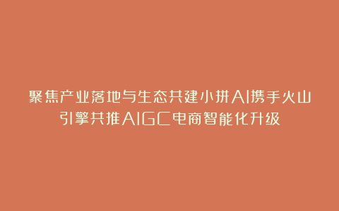 聚焦产业落地与生态共建小拼AI携手火山引擎共推AIGC电商智能化升级