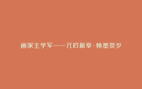 画家王学军——元启新章·翰墨贺岁