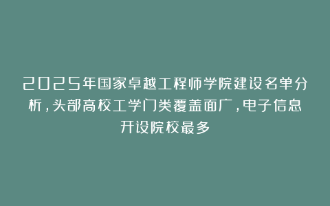 2025年国家卓越工程师学院建设名单分析，头部高校工学门类覆盖面广，电子信息开设院校最多