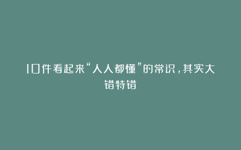10件看起来“人人都懂”的常识，其实大错特错
