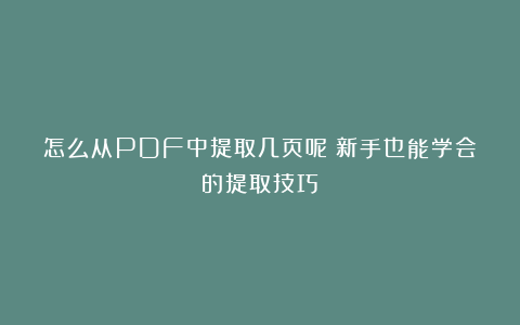 怎么从PDF中提取几页呢？新手也能学会的提取技巧