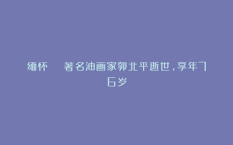 缅怀 | 著名油画家郭北平逝世，享年76岁