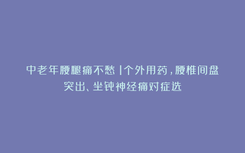 中老年腰腿痛不愁！1个外用药，腰椎间盘突出、坐骨神经痛对症选