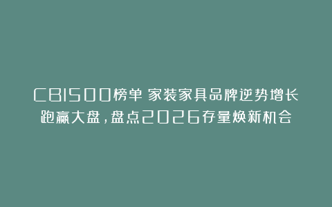 CBI500榜单：家装家具品牌逆势增长跑赢大盘，盘点2026存量焕新机会