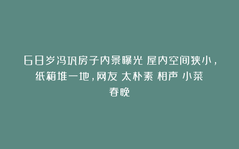 68岁冯巩房子内景曝光！屋内空间狭小，纸箱堆一地，网友：太朴素|相声|小菜|春晚
