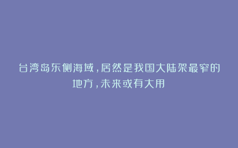 台湾岛东侧海域，居然是我国大陆架最窄的地方，未来或有大用！