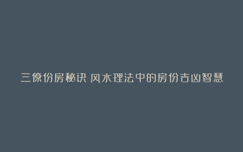 三僚份房秘诀：风水理法中的房份吉凶智慧