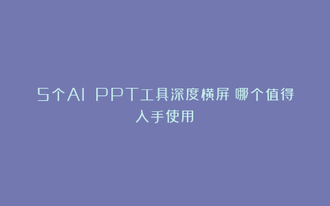 5个AI PPT工具深度横屏：哪个值得入手使用？