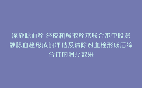 深静脉血栓丨经皮机械取栓术联合术中股深静脉血栓形成的评估及清除对血栓形成后综合征的治疗效果