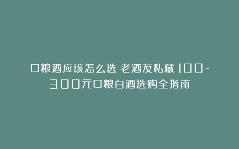 口粮酒应该怎么选？老酒友私藏：100-300元口粮白酒选购全指南