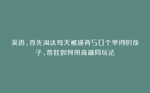 英语，首先淘汰每天被逼背50个单词的孩子，普娃如何用高端局玩法