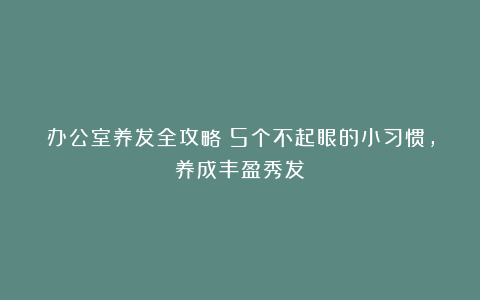 办公室养发全攻略：5个不起眼的小习惯，养成丰盈秀发