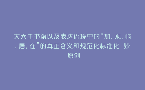大六壬书籍以及表达语境中的“加、乘、临、居、在”的真正含义和规范化标准化 妙玹原创