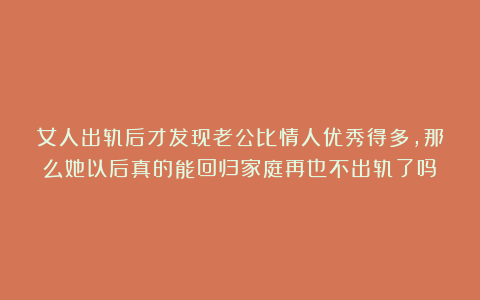 女人出轨后才发现老公比情人优秀得多，那么她以后真的能回归家庭再也不出轨了吗？