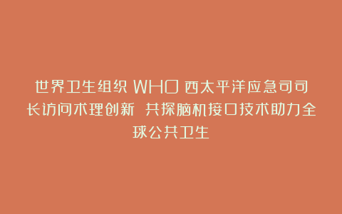 世界卫生组织（WHO）西太平洋应急司司长访问术理创新 共探脑机接口技术助力全球公共卫生