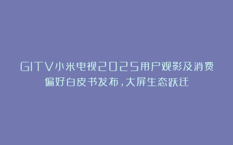 GITV小米电视2025用户观影及消费偏好白皮书发布，大屏生态跃迁