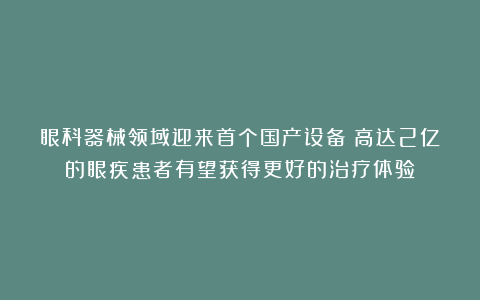 眼科器械领域迎来首个国产设备！高达2亿的眼疾患者有望获得更好的治疗体验