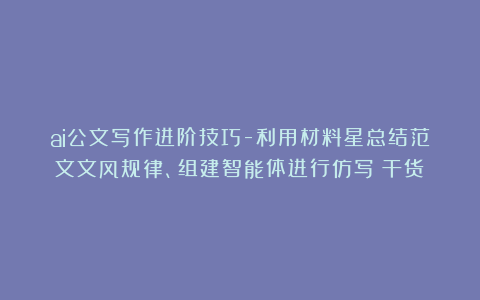 ai公文写作进阶技巧-利用材料星总结范文文风规律、组建智能体进行仿写（干货）